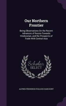 portada Our Northern Frontier: Being Observations On the Recent Advances of Russia Towards Hindoostan, and the Prospects of Trade With Central Asia (en Inglés)
