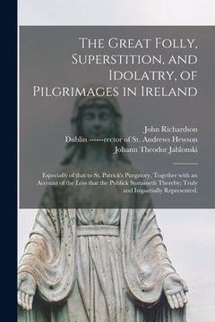 portada The Great Folly, Superstition, and Idolatry, of Pilgrimages in Ireland; Especially of That to St. Patrick's Purgatory. Together With an Account of the