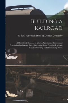 portada Building a Railroad; a Handbook Devoted to a new, Speedy and Economical Method of Performing Every Operation From Grading Right-of-way to Ballasting a (en Inglés)