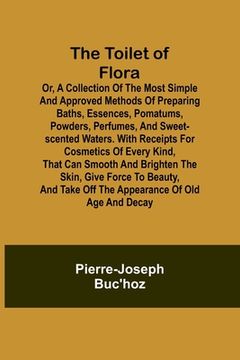 portada The Toilet of Flora or, A collection of the most simple and approved methods of preparing baths, essences, pomatums, powders, perfumes, and sweet-scen
