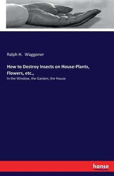 portada How to Destroy Insects on House-Plants, Flowers, etc.,: In the Window, the Garden, the House (en Inglés)