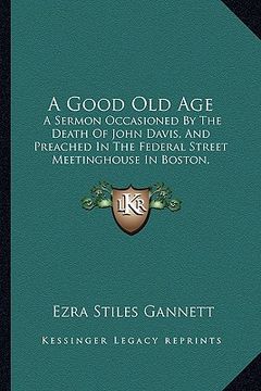 portada a good old age: a sermon occasioned by the death of john davis, and preached in the federal street meetinghouse in boston, january 24, (en Inglés)