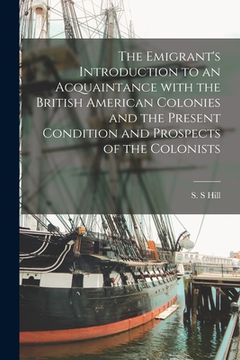 portada The Emigrant's Introduction to an Acquaintance With the British American Colonies and the Present Condition and Prospects of the Colonists [microform]