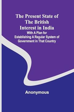 portada The Present State of the British Interest in India; With a Plan for Establishing a Regular System of Government in That Country