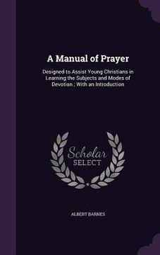 portada A Manual of Prayer: Designed to Assist Young Christians in Learning the Subjects and Modes of Devotion; With an Introduction (en Inglés)