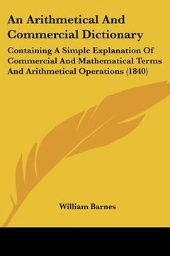 portada an arithmetical and commercial dictionary: containing a simple explanation of commercial and mathematical terms and arithmetical operations (1840) (in English)