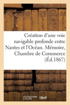 portada Création d'Une Voie Navigable Profonde Entre Nantes Et l'Océan: Mémoire de la Chambre de Commerce de Nantes Le 19 Novembre 1867 (en Francés)