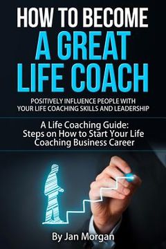 portada How to Become a Great Life Coach. Positively Influence People with Your Life Coaching Skills and Leadership: A Life Coaching Guide: Steps on How to St (in English)