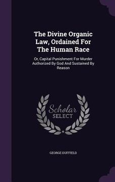 portada The Divine Organic Law, Ordained For The Human Race: Or, Capital Punishment For Murder Authorized By God And Sustained By Reason (en Inglés)
