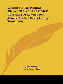 portada chapters in the political history of sheffield, 1832-1849, consisting of letters from john parker and henry george ward (1884) (en Inglés)