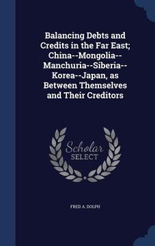 portada Balancing Debts and Credits in the Far East; China--Mongolia-- Manchuria--Siberia--Korea--Japan, as Between Themselves and Their Creditors (en Inglés)
