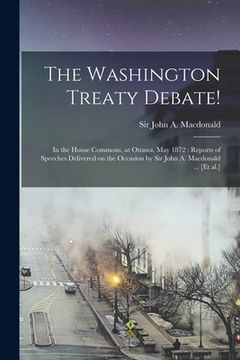 portada The Washington Treaty Debate! [microform]: in the House Commons, at Ottawa, May 1872: Reports of Speeches Delivered on the Occasion by Sir John A. Mac (en Inglés)