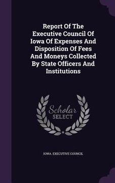 portada Report Of The Executive Council Of Iowa Of Expenses And Disposition Of Fees And Moneys Collected By State Officers And Institutions (in English)