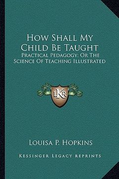portada how shall my child be taught: practical pedagogy; or the science of teaching illustrated (en Inglés)
