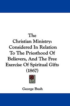 portada the christian ministry: considered in relation to the priesthood of believers, and the free exercise of spiritual gifts (1867) (en Inglés)