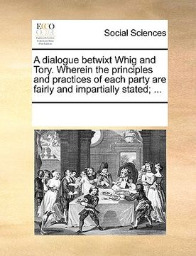 portada a dialogue betwixt whig and tory. wherein the principles and practices of each party are fairly and impartially stated; ... (en Inglés)