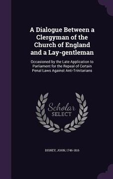 portada A Dialogue Between a Clergyman of the Church of England and a Lay-gentleman: Occasioned by the Late Application to Parliament for the Repeal of Certai (en Inglés)