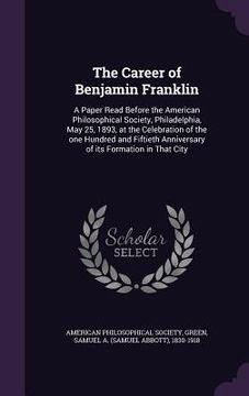 portada The Career of Benjamin Franklin: A Paper Read Before the American Philosophical Society, Philadelphia, May 25, 1893, at the Celebration of the one Hun (en Inglés)