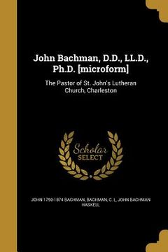portada John Bachman, D.D., LL.D., Ph.D. [microform]: The Pastor of St. John's Lutheran Church, Charleston (en Inglés)