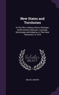 portada New States and Territories: Or The Ohio, Indiana, Illinois, Michigan, North-western, Missouri, Louisiana, Mississippi and Alabama, in Their Real C (en Inglés)