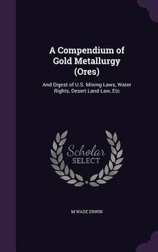 portada A Compendium of Gold Metallurgy (Ores): And Digest of U.S. Mining Laws, Water Rights, Desert Land Law, Etc (en Inglés)