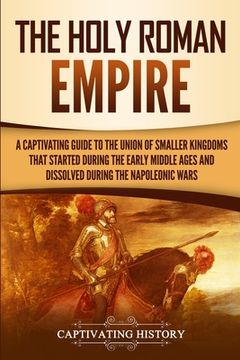 portada The Holy Roman Empire: A Captivating Guide to the Union of Smaller Kingdoms That Started During the Early Middle Ages and Dissolved During th (en Inglés)