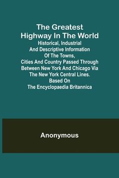 portada The Greatest Highway in the World; Historical, Industrial and Descriptive Information of the Towns, Cities and Country Passed Through Between New York (en Inglés)