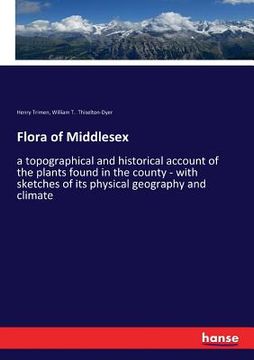portada Flora of Middlesex: a topographical and historical account of the plants found in the county - with sketches of its physical geography and (en Inglés)