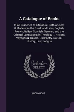 A Catalogue of Books: In All Branches of Literature, Both Ancient & Modern; in the Greek and Latin, English, French, Italian, Spanish, Germa