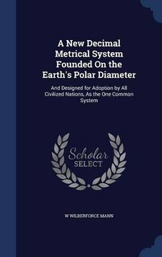 portada A New Decimal Metrical System Founded On the Earth's Polar Diameter: And Designed for Adoption by All Civilized Nations, As the One Common System