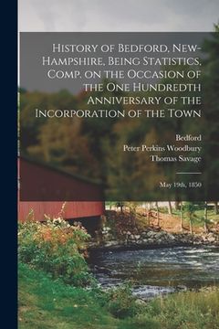 portada History of Bedford, New-Hampshire, Being Statistics, Comp. on the Occasion of the One Hundredth Anniversary of the Incorporation of the Town; May 19th (en Inglés)