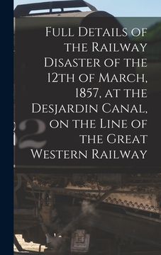 portada Full Details of the Railway Disaster of the 12th of March, 1857, at the Desjardin Canal, on the Line of the Great Western Railway [microform] (in English)