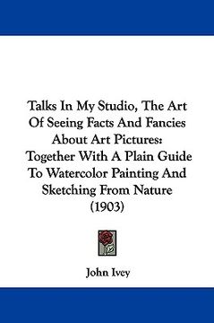 portada talks in my studio, the art of seeing facts and fancies about art pictures: together with a plain guide to watercolor painting and sketching from natu (en Inglés)