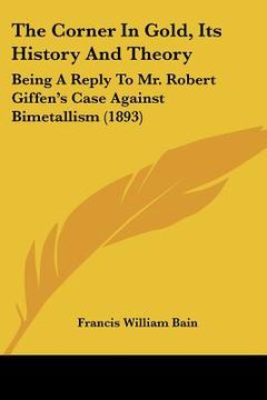 portada the corner in gold, its history and theory: being a reply to mr. robert giffen's case against bimetallism (1893) (en Inglés)