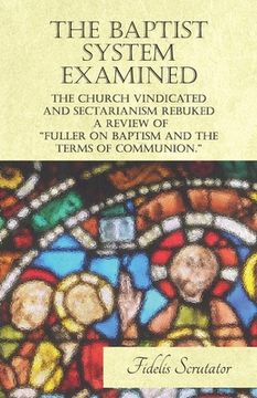 portada The Baptist System Examined, The Church Vindicated and Sectarianism Rebuked - A Review of "Fuller on Baptism and the Terms of Communion." (en Inglés)