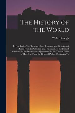 portada The History of the World: In Five Books. Viz. Treating of the Beginning and First Ages of Same From the Creation Unto Abraham. of the Birth of A (in English)