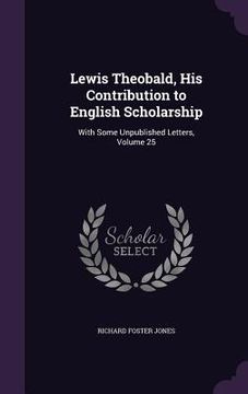 portada Lewis Theobald, His Contribution to English Scholarship: With Some Unpublished Letters, Volume 25 (en Inglés)