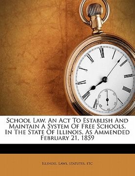 portada school law. an act to establish and maintain a system of free schools, in the state of illinois, as ammended february 21, 1859 (en Inglés)