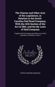 portada The Charter and Other Acts of the Legislature, in Relation to the South-Carolina Rail Road Company, With the 41St Section of the Act of 1841, and the