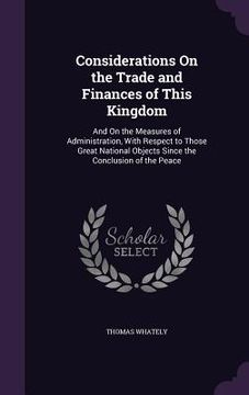 portada Considerations On the Trade and Finances of This Kingdom: And On the Measures of Administration, With Respect to Those Great National Objects Since th (in English)