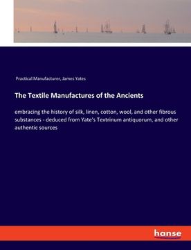 portada The Textile Manufactures of the Ancients: embracing the history of silk, linen, cotton, wool, and other fibrous substances - deduced from Yate's Textr (in English)