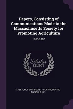 portada Papers, Consisting of Communications Made to the Massachusetts Society for Promoting Agriculture: 1806-1807 (en Inglés)