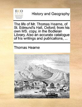portada the life of mr. thomas hearne, of st. edmund's hall, oxford; from his own ms. copy, in the bodleian library. also an accurate catalogue of his writing (en Inglés)