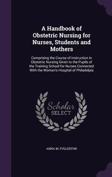 portada A Handbook of Obstetric Nursing for Nurses, Students and Mothers: Comprising the Course of Instruction in Obstetric Nursing Given to the Pupils of the (en Inglés)