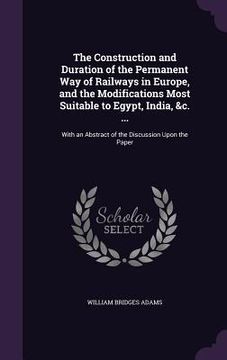 portada The Construction and Duration of the Permanent Way of Railways in Europe, and the Modifications Most Suitable to Egypt, India, &c. ...: With an Abstra (en Inglés)