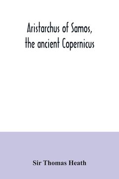 portada Aristarchus of Samos, the ancient Copernicus; a history of Greek astronomy to Aristarchus, together with Aristarchus's Treatise on the sizes and dista (en Inglés)