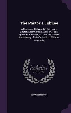 portada The Pastor's Jubilee: A Discourse Delivered in the South Church, Salem, Mass., April 24, 1855, by Brown Emerson, D.D. On the Fiftieth Annive (en Inglés)