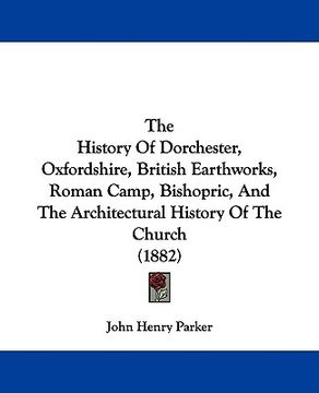 portada the history of dorchester, oxfordshire, british earthworks, roman camp, bishopric, and the architectural history of the church (1882) (en Inglés)