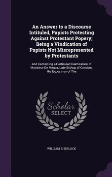 portada An Answer to a Discourse Intituled, Papists Protesting Against Protestant Popery; Being a Vindication of Papists Not Misrepresented by Protestants: An (en Inglés)