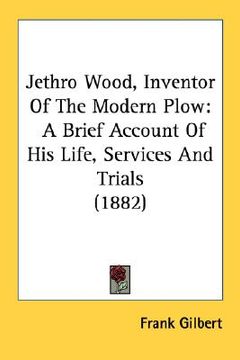 portada jethro wood, inventor of the modern plow: a brief account of his life, services and trials (1882) (en Inglés)